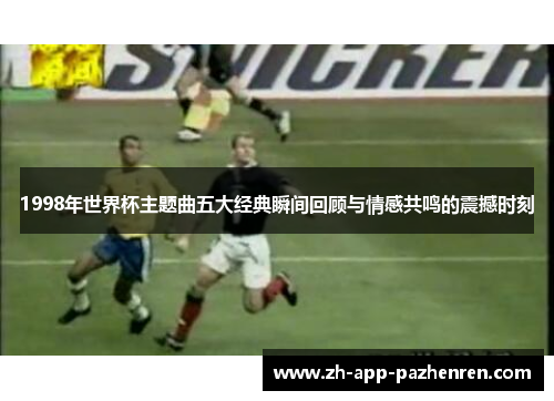 1998年世界杯主题曲五大经典瞬间回顾与情感共鸣的震撼时刻 1998年世界杯主题曲五大经典瞬间回顾与情感共鸣的震撼时刻