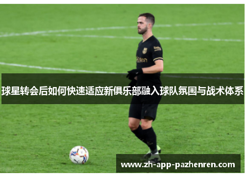球星转会后如何快速适应新俱乐部融入球队氛围与战术体系 球星转会后如何快速适应新俱乐部融入球队氛围与战术体系