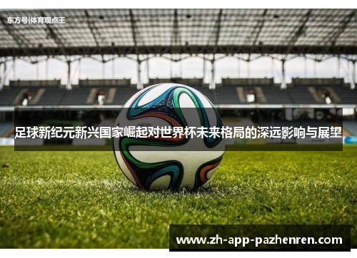 足球新纪元新兴国家崛起对世界杯未来格局的深远影响与展望 足球新纪元新兴国家崛起对世界杯未来格局的深远影响与展望
