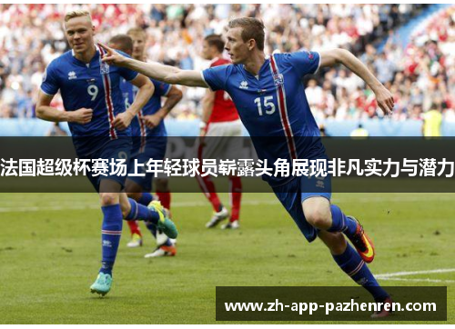 法国超级杯赛场上年轻球员崭露头角展现非凡实力与潜力 法国超级杯赛场上年轻球员崭露头角展现非凡实力与潜力