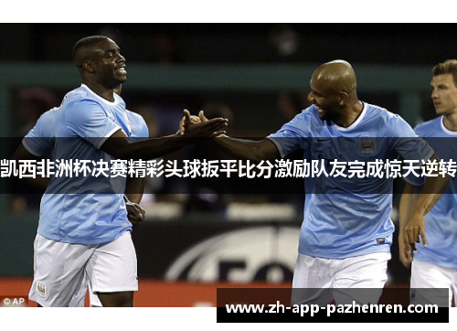 凯西非洲杯决赛精彩头球扳平比分激励队友完成惊天逆转 凯西非洲杯决赛精彩头球扳平比分激励队友完成惊天逆转
