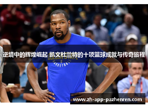 逆境中的辉煌崛起 凯文杜兰特的十项篮球成就与传奇旅程